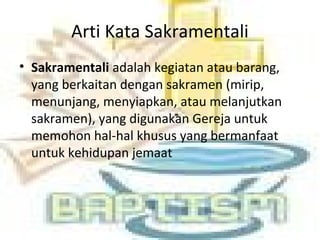 Arti Kata Sakramentali
• Sakramentali adalah kegiatan atau barang,
yang berkaitan dengan sakramen (mirip,
menunjang, menyiapkan, atau melanjutkan
sakramen), yang digunakan Gereja untuk
memohon hal-hal khusus yang bermanfaat
untuk kehidupan jemaat
 