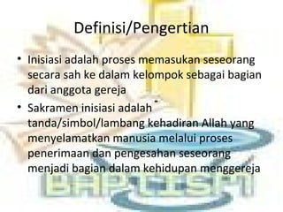 Definisi/Pengertian
• Inisiasi adalah proses memasukan seseorang
secara sah ke dalam kelompok sebagai bagian
dari anggota gereja
• Sakramen inisiasi adalah
tanda/simbol/lambang kehadiran Allah yang
menyelamatkan manusia melalui proses
penerimaan dan pengesahan seseorang
menjadi bagian dalam kehidupan menggereja
 