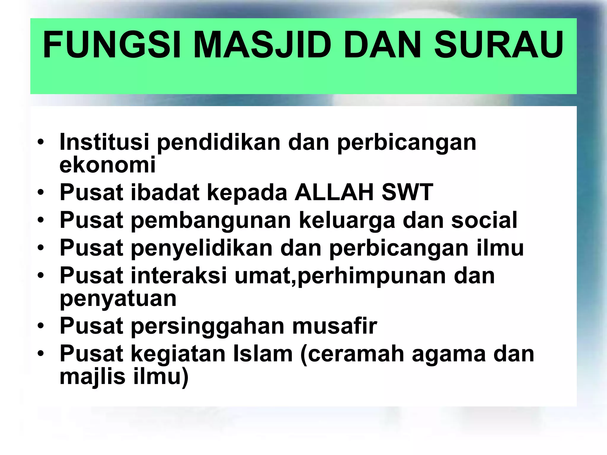 FUNGSI MASJID DAN SURAU
• Institusi pendidikan dan perbicangan
ekonomi
• Pusat ibadat kepada ALLAH SWT
• Pusat pembangunan keluarga dan social
• Pusat penyelidikan dan perbicangan ilmu
• Pusat interaksi umat,perhimpunan dan
penyatuan
• Pusat persinggahan musafir
• Pusat kegiatan Islam (ceramah agama dan
majlis ilmu)
 
