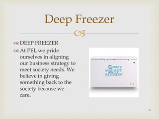 
Deep Freezer
 DEEP FREEZER
 At PEL we pride
ourselves in aligning
our business strategy to
meet society needs. We
believe in giving
something back to the
society because we
care.
10
 