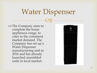 
Water Dispenser
 The Company aims to
complete the home
appliances range, to
cater to the consistent
market demand. The
Company has set up a
Water Dispenser
manufacturing unit in
2016 and has already
launched assembled
units in local market.
13
 