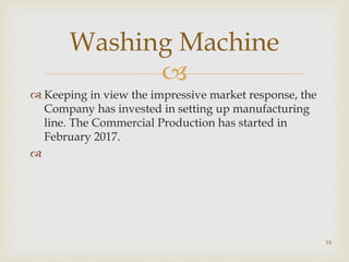 
 Keeping in view the impressive market response, the
Company has invested in setting up manufacturing
line. The Commercial Production has started in
February 2017.

Washing Machine
14
 
