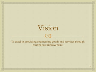 
Vision
To excel in providing engineering goods and services through
continuous improvement.
15
 