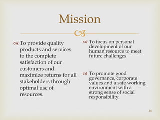 
Mission
 To provide quality
products and services
to the complete
satisfaction of our
customers and
maximize returns for all
stakeholders through
optimal use of
resources.
 To focus on personal
development of our
human resource to meet
future challenges.
 To promote good
governance, corporate
values and a safe working
environment with a
strong sense of social
responsibility
16
 