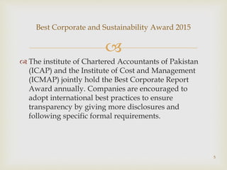 
 The institute of Chartered Accountants of Pakistan
(ICAP) and the Institute of Cost and Management
(ICMAP) jointly hold the Best Corporate Report
Award annually. Companies are encouraged to
adopt international best practices to ensure
transparency by giving more disclosures and
following specific formal requirements.
Best Corporate and Sustainability Award 2015
5
 