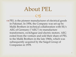 
 PEL is the pioneer manufacturer of electrical goods
in Pakistan. In 1956, the Company was set up by
Malik Brothers in technical collaboration with M/s
AEG of Germany (“AEG”) to manufacture
transformers, switchgear and electric motors. AEG
exited from the venture and sold their share of PEL
to the Malik Brothers in the late 1960s, which was
subsequently acquired by the Saigol Group of
Companies in 1978.
About PEL
6
 