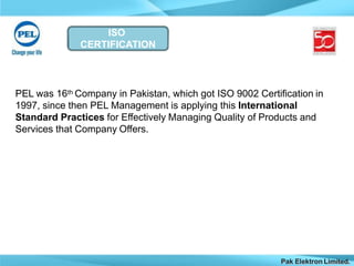 ISO
CERTIFICATION
Pak Elektron Limited.
PEL was 16th Company in Pakistan, which got ISO 9002 Certification in
1997, since then PEL Management is applying this International
Standard Practices for Effectively Managing Quality of Products and
Services that Company Offers.
 
