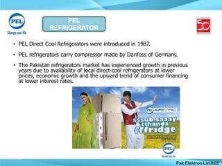 PEL
REFRIGERATOR
Pak Elektron Limited.
• PEL Direct Cool Refrigerators were introduced in 1987.
• PEL refrigerators carry compressor made by Danfoss of Germany.
• The Pakistan refrigerators market has experienced growth in previous
years due to availability of local direct-cool refrigerators at lower
prices, economic growth and the upward trend of consumer financing
at lower interest rates.
 
