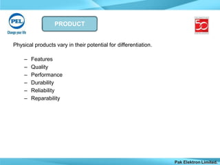 PRODUCT
Pak Elektron Limited.
Physical products vary in their potential for differentiation.
– Features
– Quality
– Performance
– Durability
– Reliability
– Reparability
 