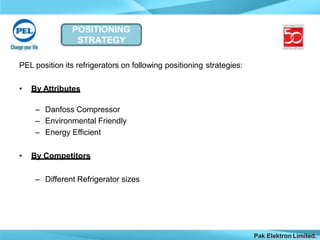 POSITIONING
STRATEGY
Pak Elektron Limited.
PEL position its refrigerators on following positioning strategies:
• By Attributes
– Danfoss Compressor
– Environmental Friendly
– Energy Efficient
• By Competitors
– Different Refrigerator sizes
 