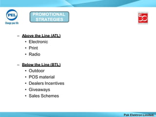 PROMOTIONAL
STRATEGIES
Pak Elektron Limited.
– Above the Line (ATL)
• Electronic
• Print
• Radio
– Below the Line (BTL)
• Outdoor
• POS material
• Dealers Incentives
• Giveaways
• Sales Schemes
 