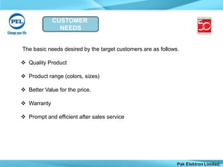 CUSTOMER
NEEDS
Pak Elektron Limited.
The basic needs desired by the target customers are as follows.
 Quality Product
 Product range (colors, sizes)
 Better Value for the price.
 Warranty
 Prompt and efficient after sales service
 