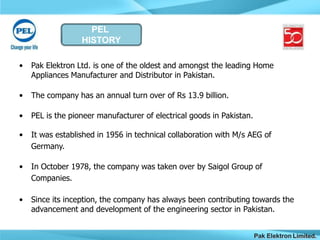 PEL
HISTORY
Pak Elektron Limited.
• Pak Elektron Ltd. is one of the oldest and amongst the leading Home
Appliances Manufacturer and Distributor in Pakistan.
• The company has an annual turn over of Rs 13.9 billion.
• PEL is the pioneer manufacturer of electrical goods in Pakistan.
• It was established in 1956 in technical collaboration with M/s AEG of
Germany.
• In October 1978, the company was taken over by Saigol Group of
Companies.
• Since its inception, the company has always been contributing towards the
advancement and development of the engineering sector in Pakistan.
 