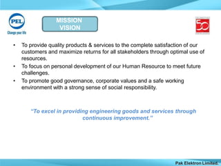 MISSION
VISION
Pak Elektron Limited.
• To provide quality products & services to the complete satisfaction of our
customers and maximize returns for all stakeholders through optimal use of
resources.
• To focus on personal development of our Human Resource to meet future
challenges.
• To promote good governance, corporate values and a safe working
environment with a strong sense of social responsibility.
“To excel in providing engineering goods and services through
continuous improvement.”
 