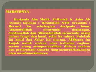 MAKSUDNYA :

    Daripada Abu Malik Al-Harith b. Asim Al-
 Asyaari katanya : Rasulullah SAW bersabda :
 Bersuci    itu   sebahagian     daripada    Iman,
 Alhamdulillah        memenuhi          timbangan,
 Subhanallah dan Alhamdulillah memenuhi ruang
 antara langit dan bumi, Solat itu cahaya, Sedekah
 itu bukti dan Sabar itu sinaran, Al-Quran itu
 hujjah untuk engkau atau terhadap engkau,
 semua orang mempertaruhkan dirinya (antara
 dua pertaruhan) samada yang memerdekakannya
 atau membinasakannya.
 