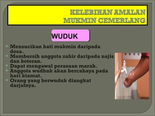 WUDUK
 Mensucikan   hati mukmin daripada
  dosa.
 Membersih anggota zahir daripada najis
  dan kotoran.
 Dapat mengawal perasaan marah.
 Anggota wudhuk akan bercahaya pada
  hari kiamat.
 Orang yang berwuduk diangkat
  darjatnya.
 