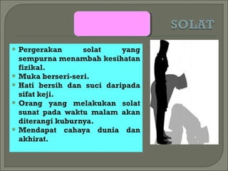  Pergerakan      solat    yang
  sempurna menambah kesihatan
  fizikal.
 Muka berseri-seri.
 Hati bersih dan suci daripada
  sifat keji.
 Orang yang melakukan solat
  sunat pada waktu malam akan
  diterangi kuburnya.
 Mendapat cahaya dunia dan
  akhirat.
 