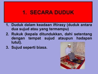 1. SECARA DUDUK

1. Duduk dalam keadaan iftirasy (duduk antara
   dua sujud atau yang termampu)
2. Rukuk (kepala ditundukkan, dahi setentang
   dengan tempat sujud ataupun hadapan
   lutut).
3. Sujud seperti biasa.
 