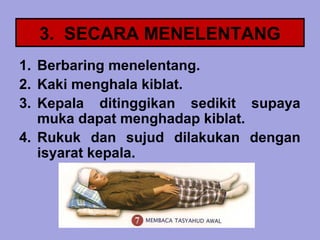 3. SECARA MENELENTANG
1. Berbaring menelentang.
2. Kaki menghala kiblat.
3. Kepala ditinggikan sedikit supaya
   muka dapat menghadap kiblat.
4. Rukuk dan sujud dilakukan dengan
   isyarat kepala.
 