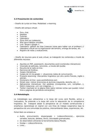 Borrador del PROYECTO NAIFE
Second-Tics. S.L
6
3.3 Presentación de contenidos
- Diseño de cursos en línea. Modalidad: e-learning.
- Diseño del campus virtual:
 Foro, chat
 Debates
 Tutorías.
 Calendario.
 Zona chill out (cafetería).
 Wiki para trabajos virtuales.
 Link: Skype o google +.
 Calendario: gestión de citas (reservar horas para hablar con el profesor) //
calendario virtual con la organización del temario, entrega de tareas, etc.
 Registro de notas y evaluaciones.
- Diseño de recursos para el aula virtual, se trabajarán los contenidos a través de
diferentes recursos:
 Apuntes en PDF, powerpoint, documentos word (contenidos interactivos)
 Visionado de películas, canciones...a través del youtbe.
 Escucha de la radio on-line.
 Ejercicios de fonética.
 Juegos interactivos.
 Juegos de rol vía google +: situaciones reales de comunicación.
 Proyecto etwinning: intercambio lingüístico con otro centro francés, inglés o
alemán.
 Diccionario on-line: www.wordreference.com
 Street view: indicar direcciones al alumnos (izquierda, derecha, etc...)
 Aplicaciones interactivas: Hot potatoes (crucigramas, unir, completar...),
Edilim (relacionar, unir con imágenes...)
 Twitter insertado en la página Web (para noticias cortas que pueden incluir
links a páginas de periódicos extranjeros)
3.4 Metodología.
La metodología que utilizaremos a lo largo del curso será flexible, activa y
motivadora. Se pretende a lo largo del curso la adquisición de la competencia
lingüística. Se trabajará desde la perspectiva de un modelo constructivista y
enseñanza /aprendizaje en espiral con una línea de trabajo cooperativo bajo la
perspectiva de una comunidad de práctica, intercambiando ideas, experiencias, etc.
Portal Web con enlaces a:
 Audio, pronunciación, skype/google + (videoconferencia)... ejercicios
variados, lecturas, debates, léxico, actividades gramaticales.
 Se desarrollará utilizando la herramienta básica Moodle.
 Goolge + videoconferencia.
 Links...
 