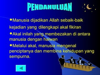 Manusia

dijadikan Allah sebaik-baik

kejadian yang dilengkapi akal fikiran
Akal

inilah yang membezakan di antara
manusia dengan haiwan
Melalui akal, manusia mengenal
penciptanya dan membina kehidupan yang
sempurna.

 