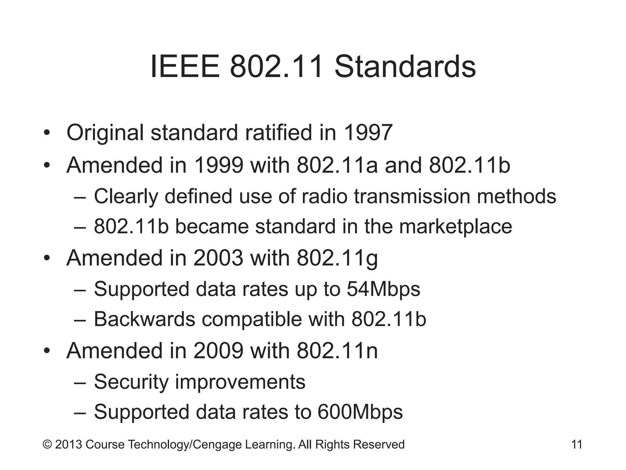 © 2013 Course Technology/Cengage Learning. All Rights Reserved
IEEE 802.11 Standards
• Original standard ratified in 1997
• Amended in 1999 with 802.11a and 802.11b
– Clearly defined use of radio transmission methods
– 802.11b became standard in the marketplace
• Amended in 2003 with 802.11g
– Supported data rates up to 54Mbps
– Backwards compatible with 802.11b
• Amended in 2009 with 802.11n
– Security improvements
– Supported data rates to 600Mbps
11
 
