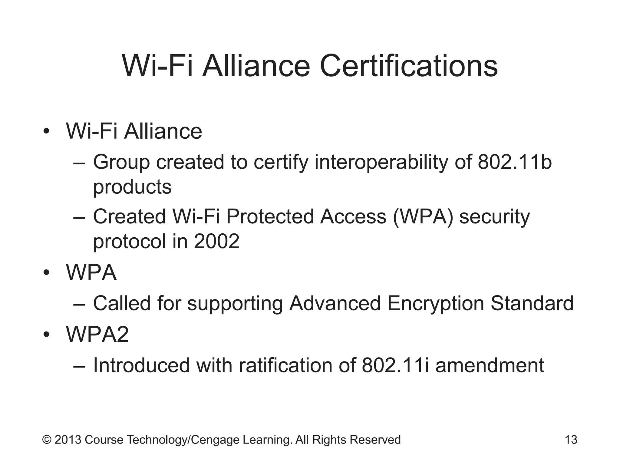 © 2013 Course Technology/Cengage Learning. All Rights Reserved
Wi-Fi Alliance Certifications
• Wi-Fi Alliance
– Group created to certify interoperability of 802.11b
products
– Created Wi-Fi Protected Access (WPA) security
protocol in 2002
• WPA
– Called for supporting Advanced Encryption Standard
• WPA2
– Introduced with ratification of 802.11i amendment
13
 