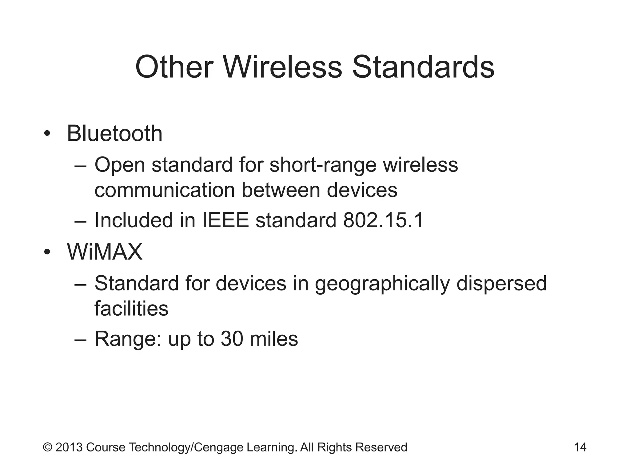 © 2013 Course Technology/Cengage Learning. All Rights Reserved
Other Wireless Standards
• Bluetooth
– Open standard for short-range wireless
communication between devices
– Included in IEEE standard 802.15.1
• WiMAX
– Standard for devices in geographically dispersed
facilities
– Range: up to 30 miles
14
 