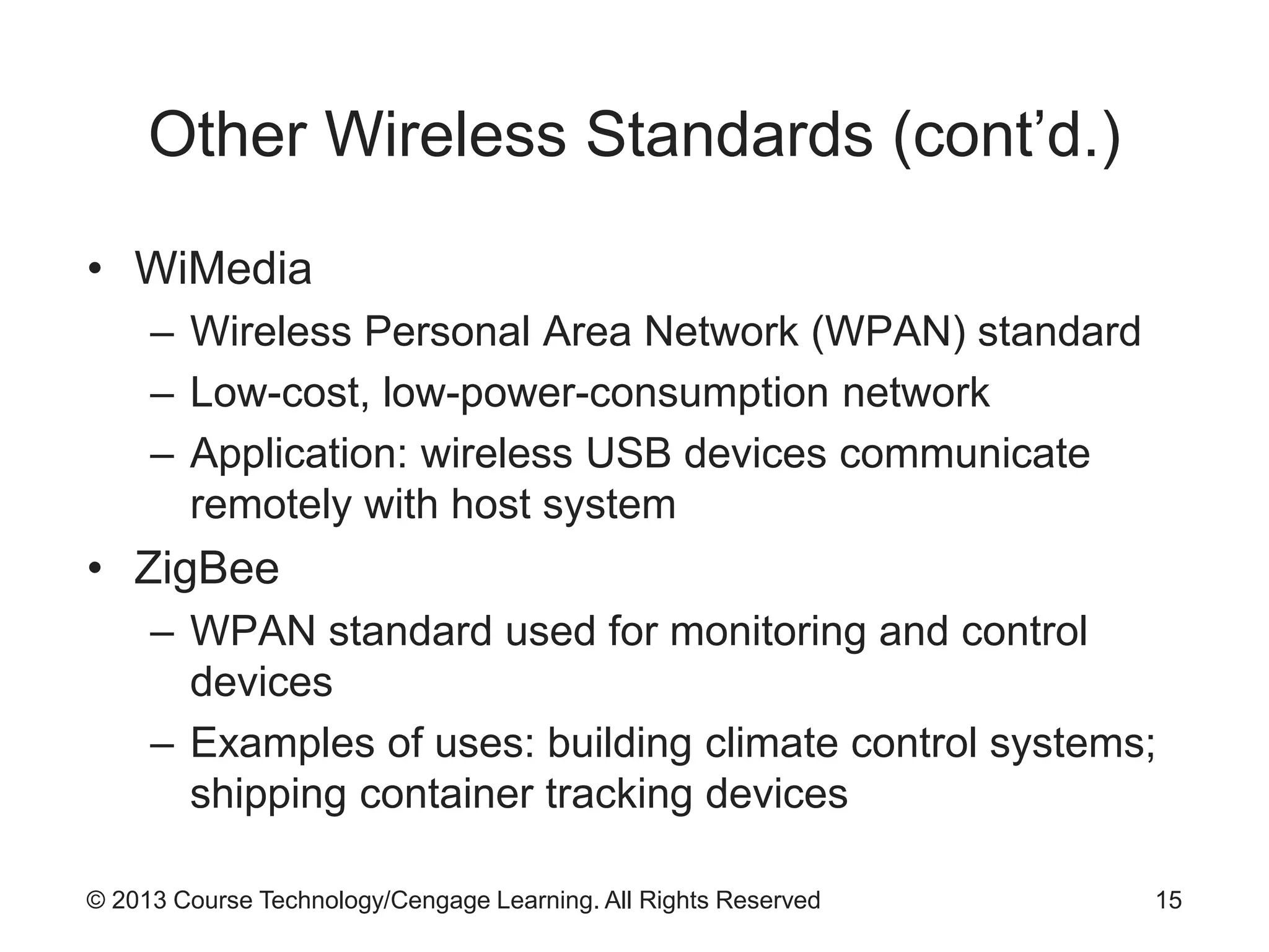 © 2013 Course Technology/Cengage Learning. All Rights Reserved
Other Wireless Standards (cont’d.)
• WiMedia
– Wireless Personal Area Network (WPAN) standard
– Low-cost, low-power-consumption network
– Application: wireless USB devices communicate
remotely with host system
• ZigBee
– WPAN standard used for monitoring and control
devices
– Examples of uses: building climate control systems;
shipping container tracking devices
15
 
