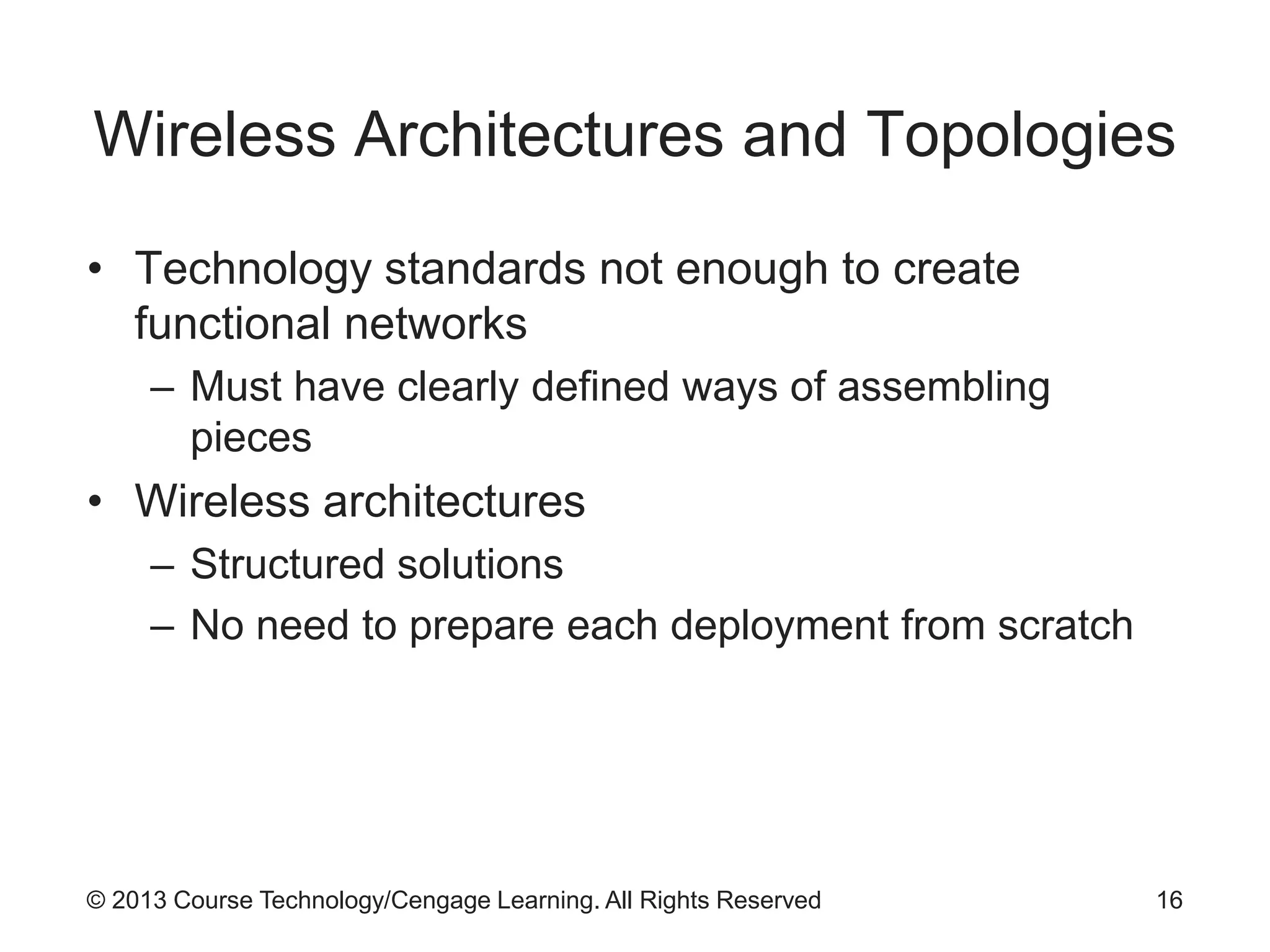 © 2013 Course Technology/Cengage Learning. All Rights Reserved
Wireless Architectures and Topologies
• Technology standards not enough to create
functional networks
– Must have clearly defined ways of assembling
pieces
• Wireless architectures
– Structured solutions
– No need to prepare each deployment from scratch
16
 