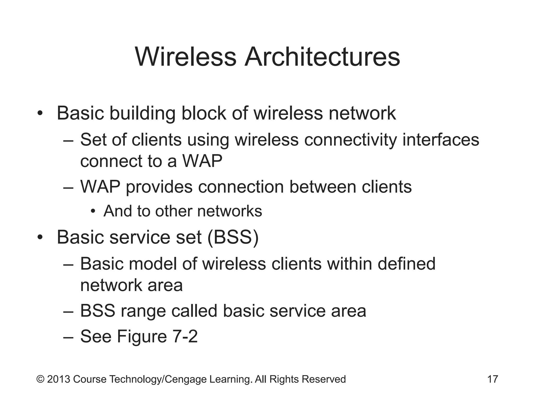 © 2013 Course Technology/Cengage Learning. All Rights Reserved
Wireless Architectures
• Basic building block of wireless network
– Set of clients using wireless connectivity interfaces
connect to a WAP
– WAP provides connection between clients
• And to other networks
• Basic service set (BSS)
– Basic model of wireless clients within defined
network area
– BSS range called basic service area
– See Figure 7-2
17
 