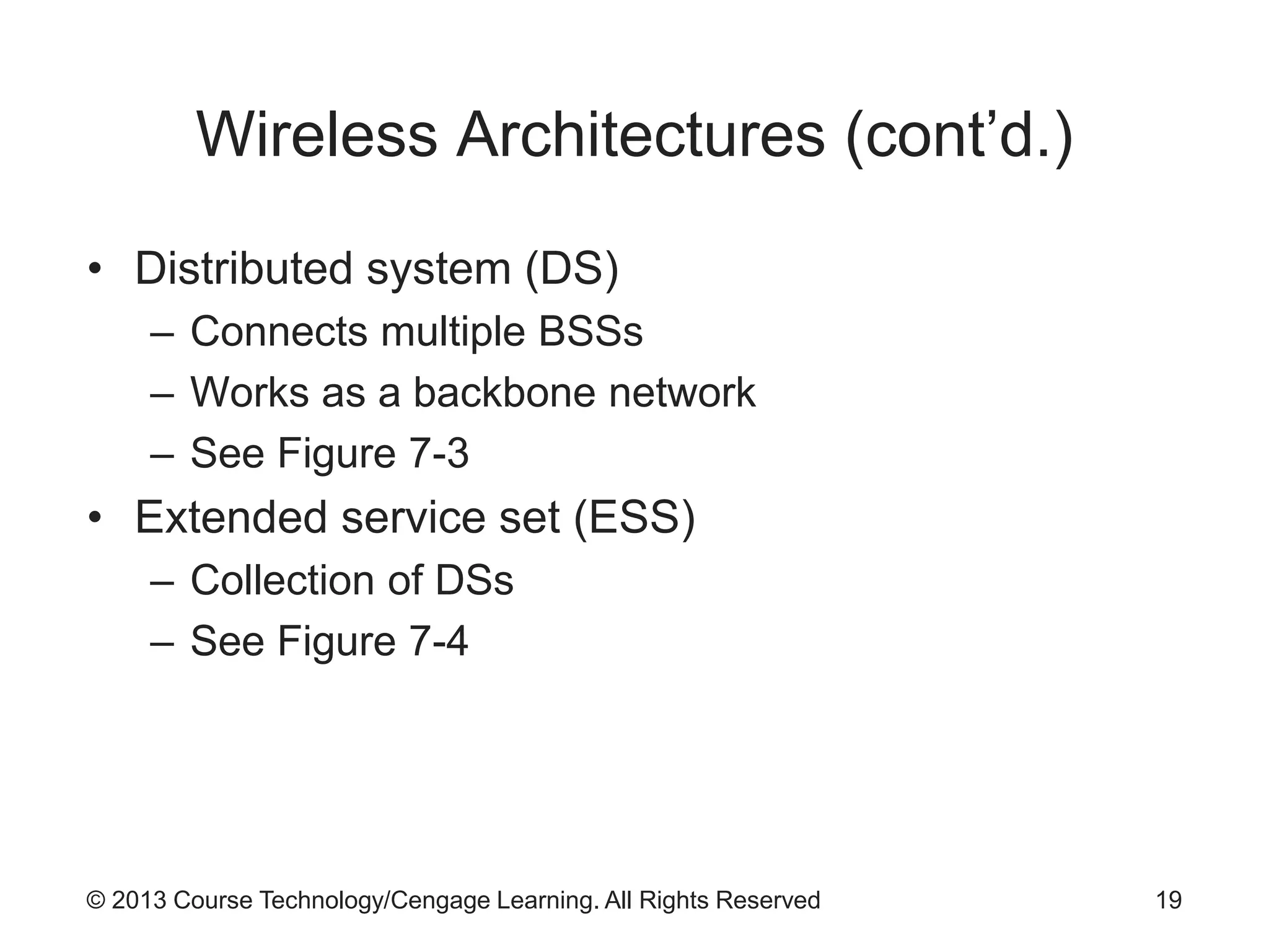 © 2013 Course Technology/Cengage Learning. All Rights Reserved
Wireless Architectures (cont’d.)
• Distributed system (DS)
– Connects multiple BSSs
– Works as a backbone network
– See Figure 7-3
• Extended service set (ESS)
– Collection of DSs
– See Figure 7-4
19
 