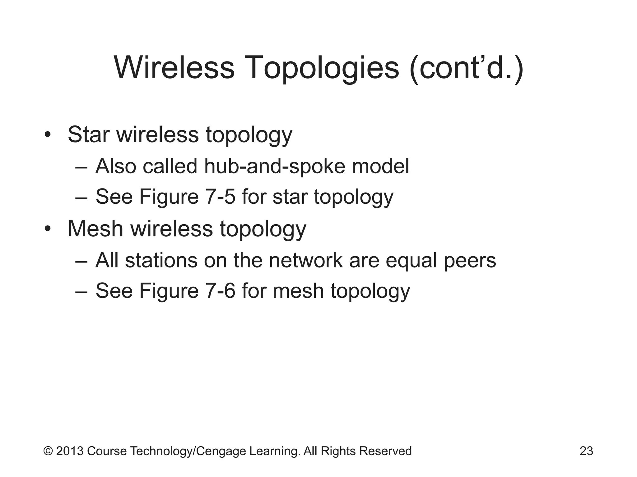 © 2013 Course Technology/Cengage Learning. All Rights Reserved
Wireless Topologies (cont’d.)
• Star wireless topology
– Also called hub-and-spoke model
– See Figure 7-5 for star topology
• Mesh wireless topology
– All stations on the network are equal peers
– See Figure 7-6 for mesh topology
23
 