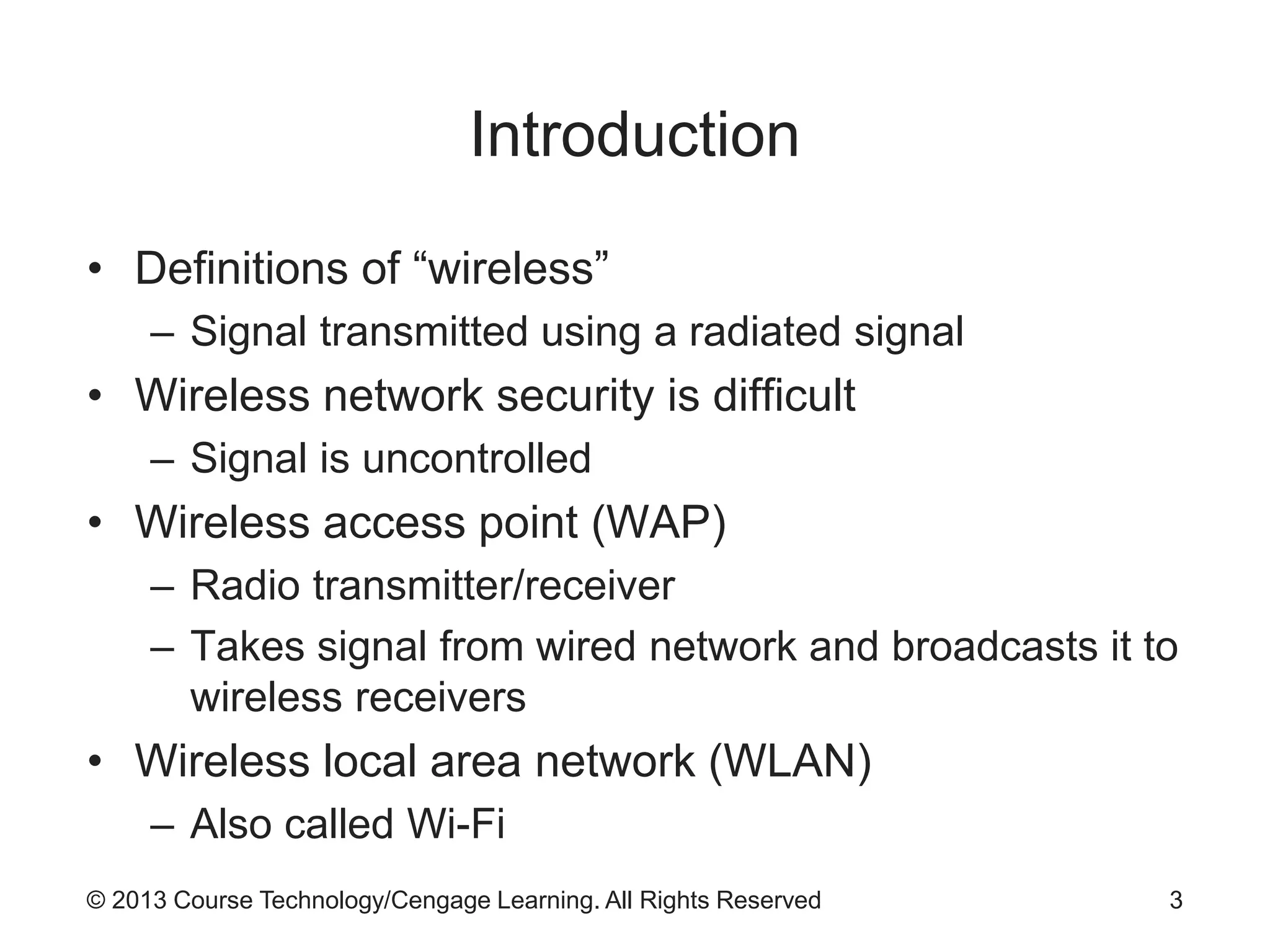 © 2013 Course Technology/Cengage Learning. All Rights Reserved
Introduction
• Definitions of “wireless”
– Signal transmitted using a radiated signal
• Wireless network security is difficult
– Signal is uncontrolled
• Wireless access point (WAP)
– Radio transmitter/receiver
– Takes signal from wired network and broadcasts it to
wireless receivers
• Wireless local area network (WLAN)
– Also called Wi-Fi
3
 