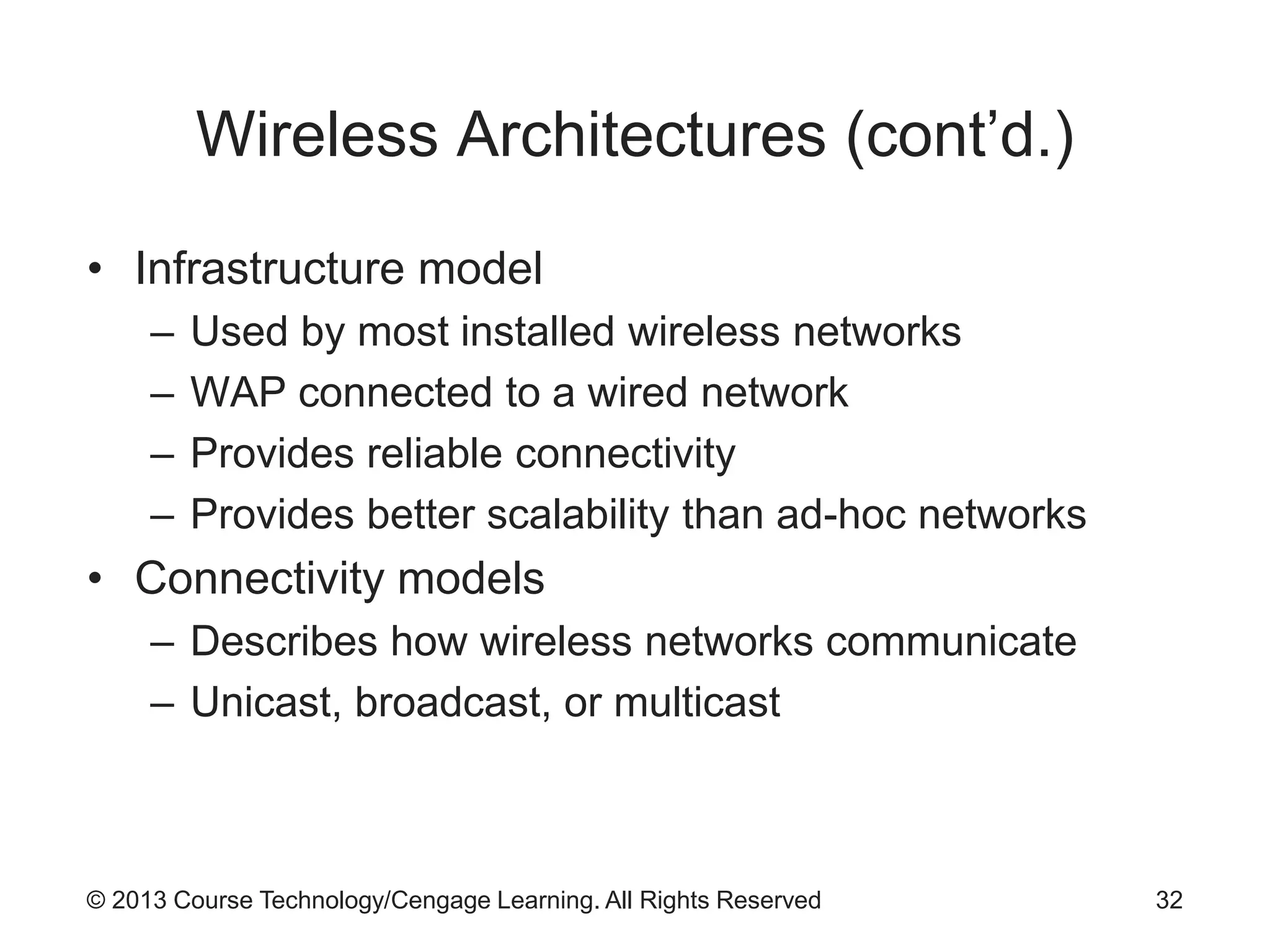 © 2013 Course Technology/Cengage Learning. All Rights Reserved
Wireless Architectures (cont’d.)
• Infrastructure model
– Used by most installed wireless networks
– WAP connected to a wired network
– Provides reliable connectivity
– Provides better scalability than ad-hoc networks
• Connectivity models
– Describes how wireless networks communicate
– Unicast, broadcast, or multicast
32
 