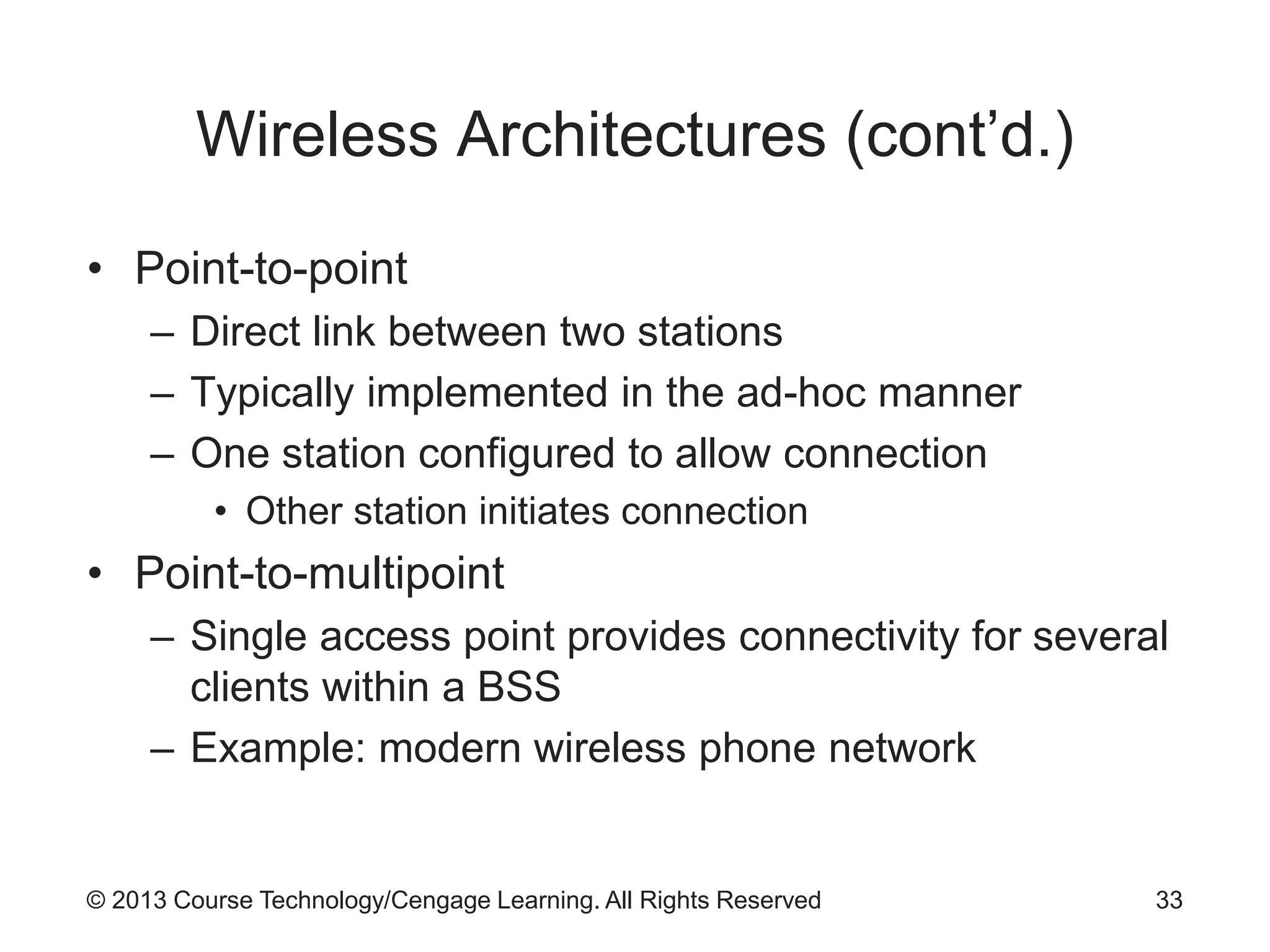 © 2013 Course Technology/Cengage Learning. All Rights Reserved
Wireless Architectures (cont’d.)
• Point-to-point
– Direct link between two stations
– Typically implemented in the ad-hoc manner
– One station configured to allow connection
• Other station initiates connection
• Point-to-multipoint
– Single access point provides connectivity for several
clients within a BSS
– Example: modern wireless phone network
33
 