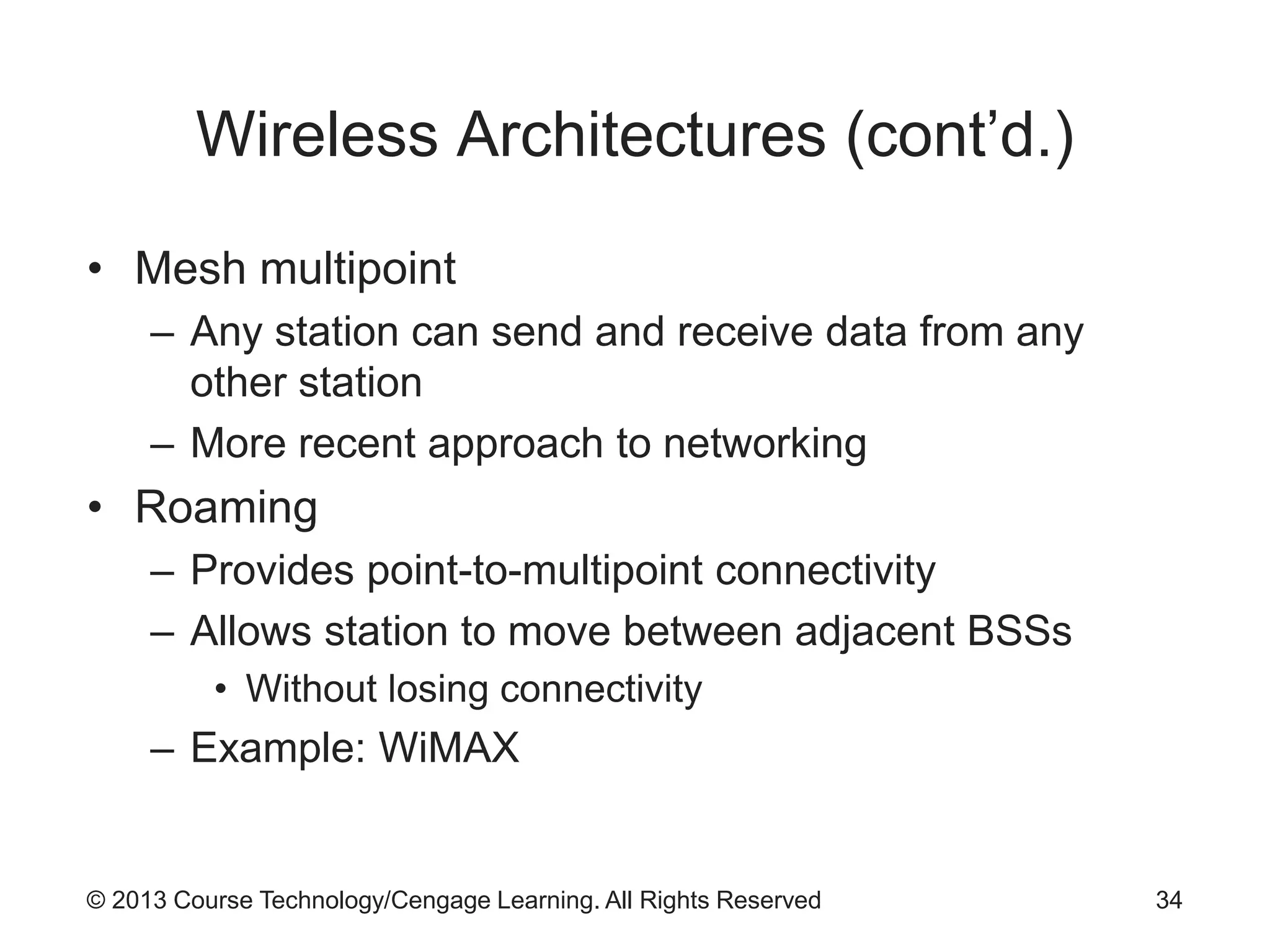 © 2013 Course Technology/Cengage Learning. All Rights Reserved
Wireless Architectures (cont’d.)
• Mesh multipoint
– Any station can send and receive data from any
other station
– More recent approach to networking
• Roaming
– Provides point-to-multipoint connectivity
– Allows station to move between adjacent BSSs
• Without losing connectivity
– Example: WiMAX
34
 
