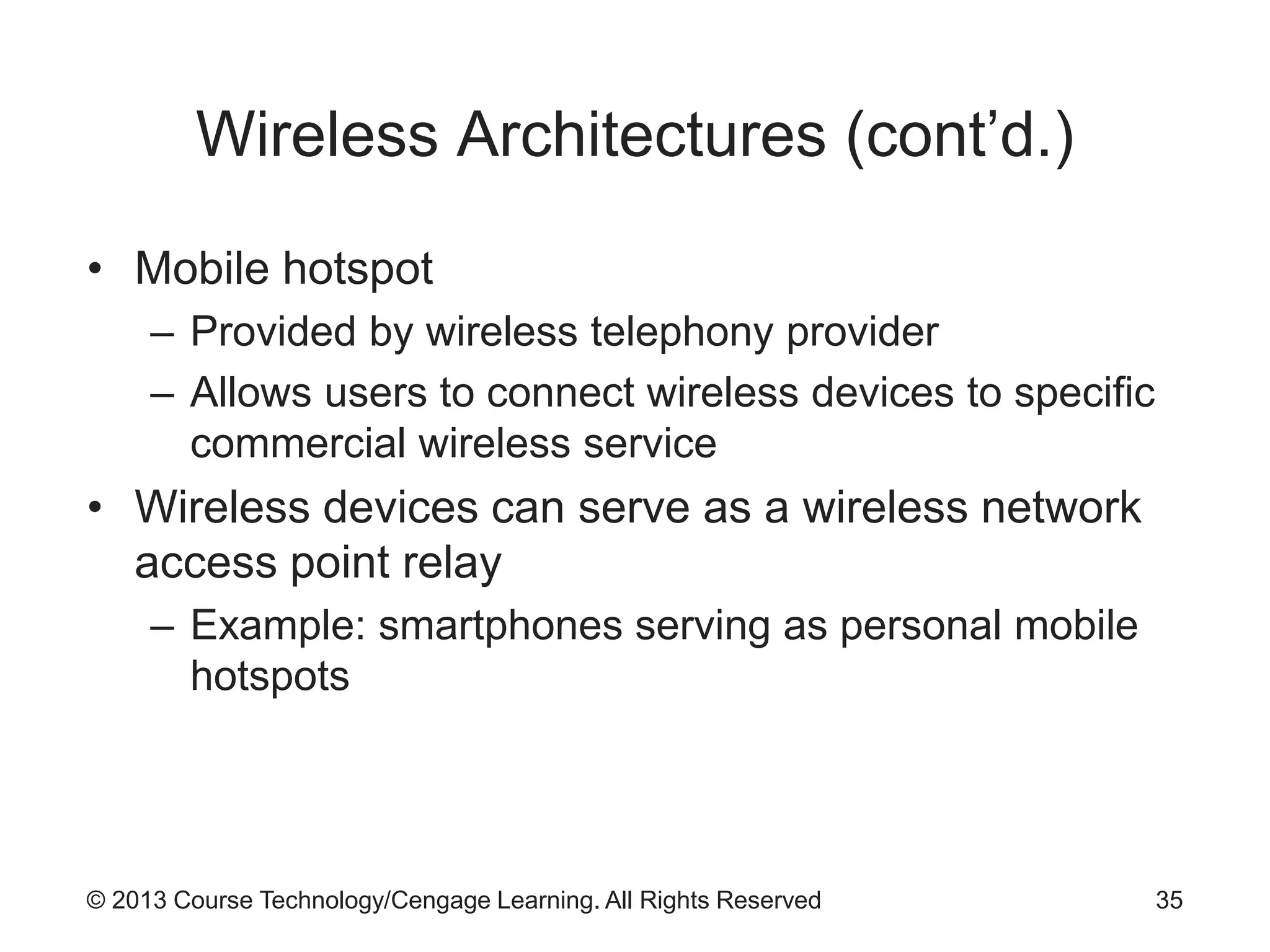 © 2013 Course Technology/Cengage Learning. All Rights Reserved
Wireless Architectures (cont’d.)
• Mobile hotspot
– Provided by wireless telephony provider
– Allows users to connect wireless devices to specific
commercial wireless service
• Wireless devices can serve as a wireless network
access point relay
– Example: smartphones serving as personal mobile
hotspots
35
 