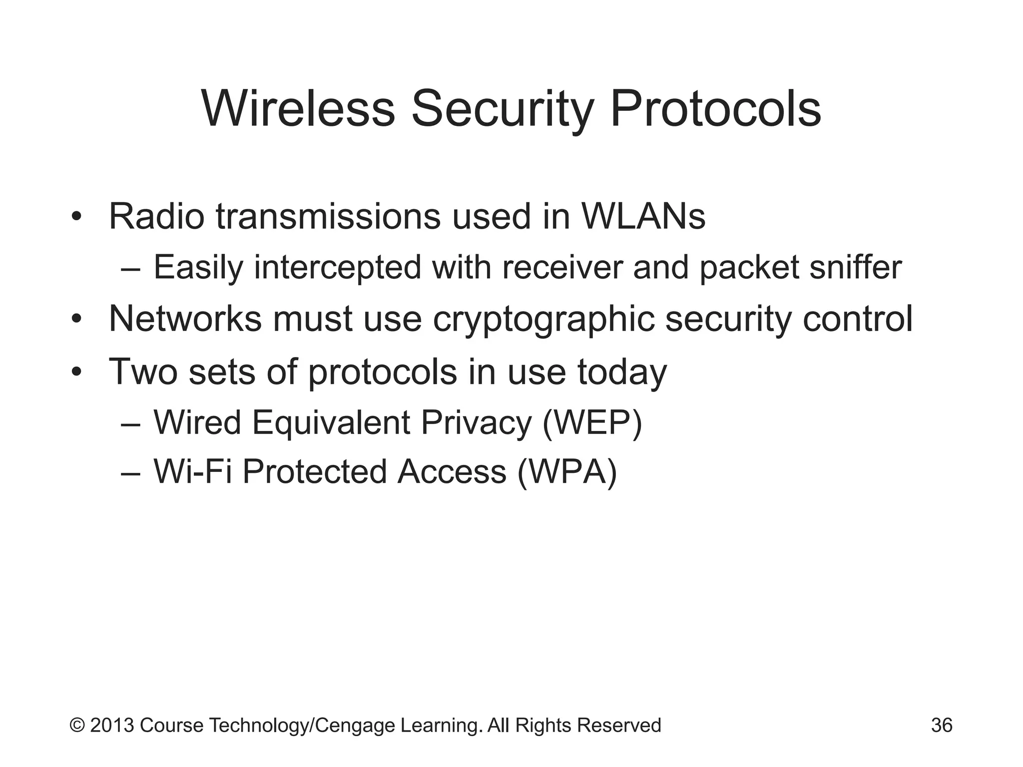 © 2013 Course Technology/Cengage Learning. All Rights Reserved
Wireless Security Protocols
• Radio transmissions used in WLANs
– Easily intercepted with receiver and packet sniffer
• Networks must use cryptographic security control
• Two sets of protocols in use today
– Wired Equivalent Privacy (WEP)
– Wi-Fi Protected Access (WPA)
36
 