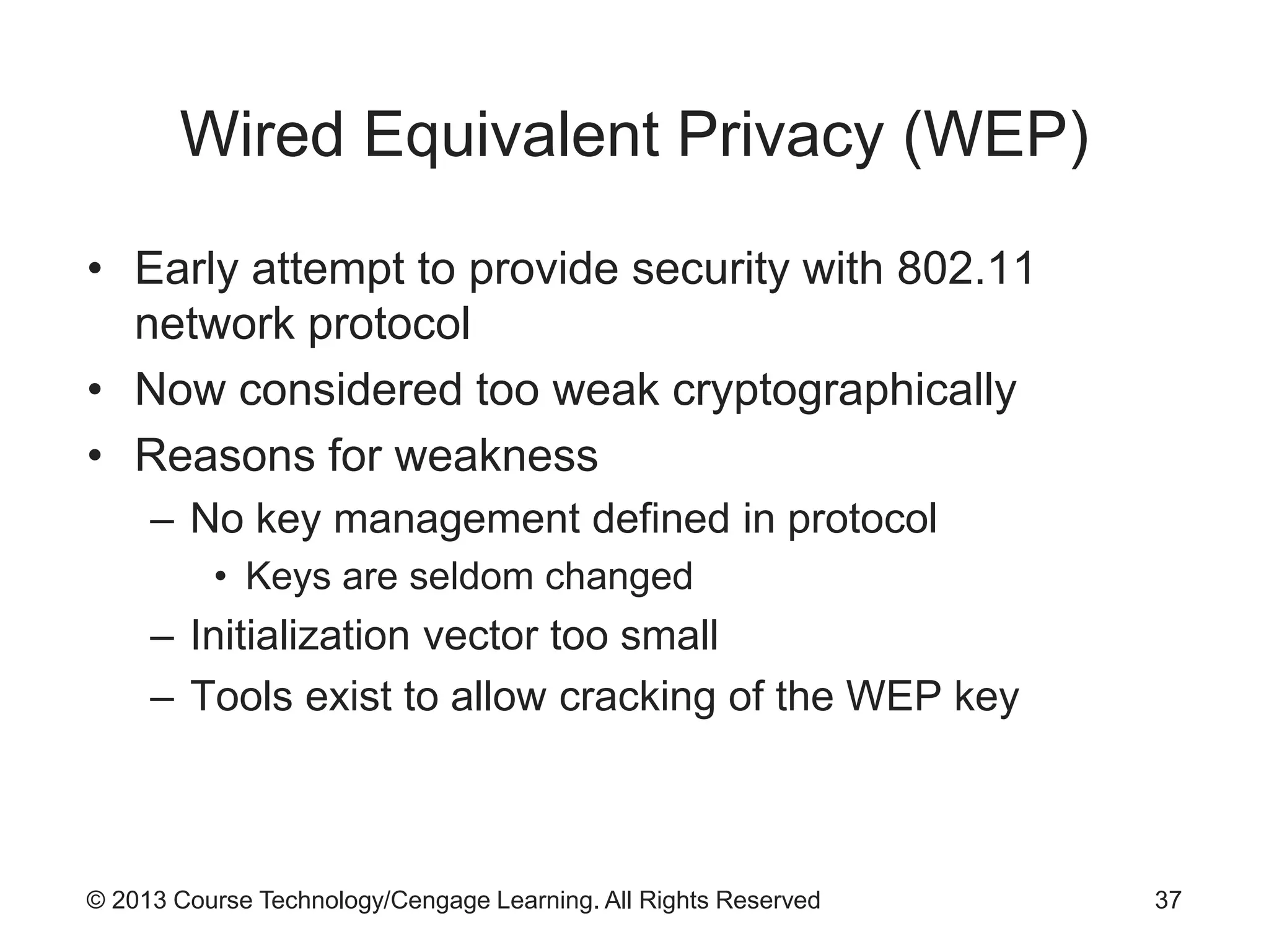 © 2013 Course Technology/Cengage Learning. All Rights Reserved
Wired Equivalent Privacy (WEP)
• Early attempt to provide security with 802.11
network protocol
• Now considered too weak cryptographically
• Reasons for weakness
– No key management defined in protocol
• Keys are seldom changed
– Initialization vector too small
– Tools exist to allow cracking of the WEP key
37
 