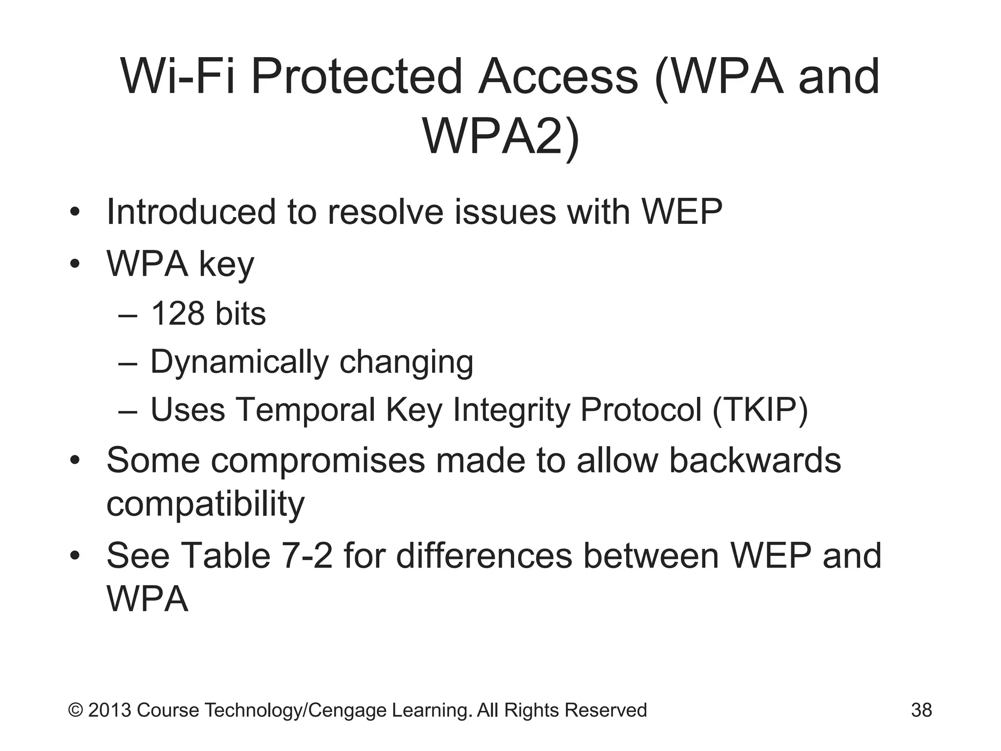© 2013 Course Technology/Cengage Learning. All Rights Reserved
Wi-Fi Protected Access (WPA and
WPA2)
• Introduced to resolve issues with WEP
• WPA key
– 128 bits
– Dynamically changing
– Uses Temporal Key Integrity Protocol (TKIP)
• Some compromises made to allow backwards
compatibility
• See Table 7-2 for differences between WEP and
WPA
38
 