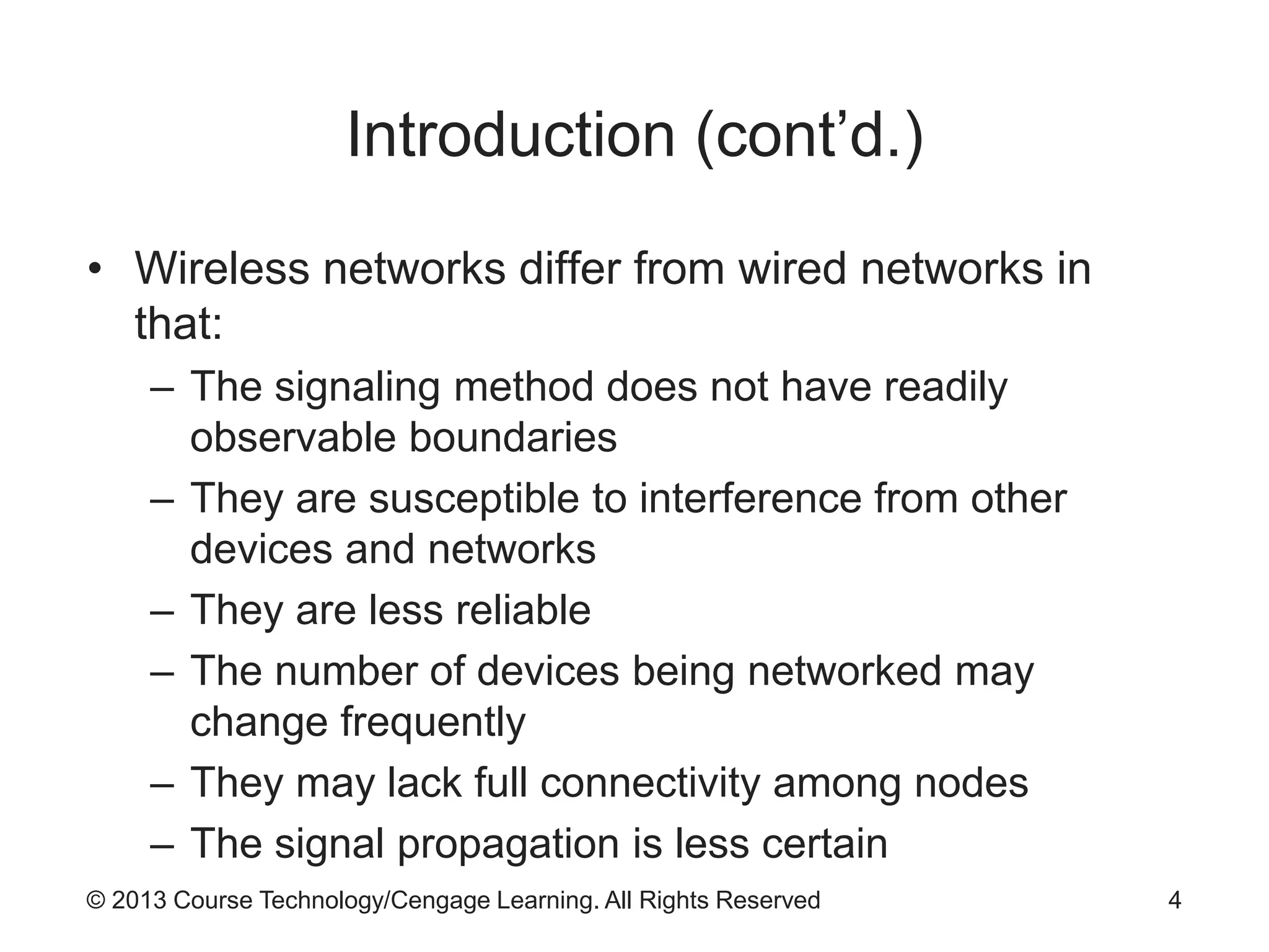 © 2013 Course Technology/Cengage Learning. All Rights Reserved
Introduction (cont’d.)
• Wireless networks differ from wired networks in
that:
– The signaling method does not have readily
observable boundaries
– They are susceptible to interference from other
devices and networks
– They are less reliable
– The number of devices being networked may
change frequently
– They may lack full connectivity among nodes
– The signal propagation is less certain
4
 