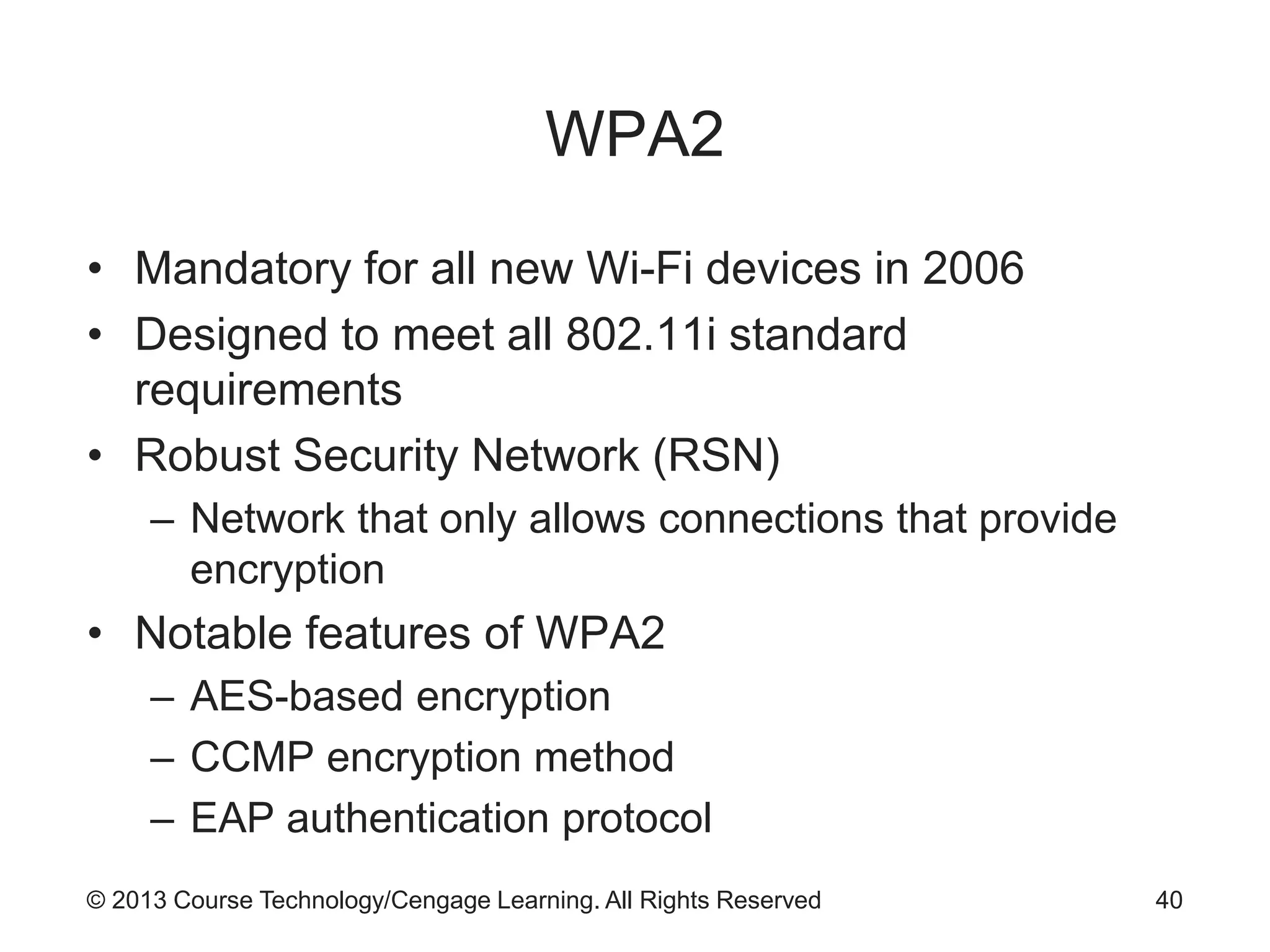 © 2013 Course Technology/Cengage Learning. All Rights Reserved
WPA2
• Mandatory for all new Wi-Fi devices in 2006
• Designed to meet all 802.11i standard
requirements
• Robust Security Network (RSN)
– Network that only allows connections that provide
encryption
• Notable features of WPA2
– AES-based encryption
– CCMP encryption method
– EAP authentication protocol
40
 