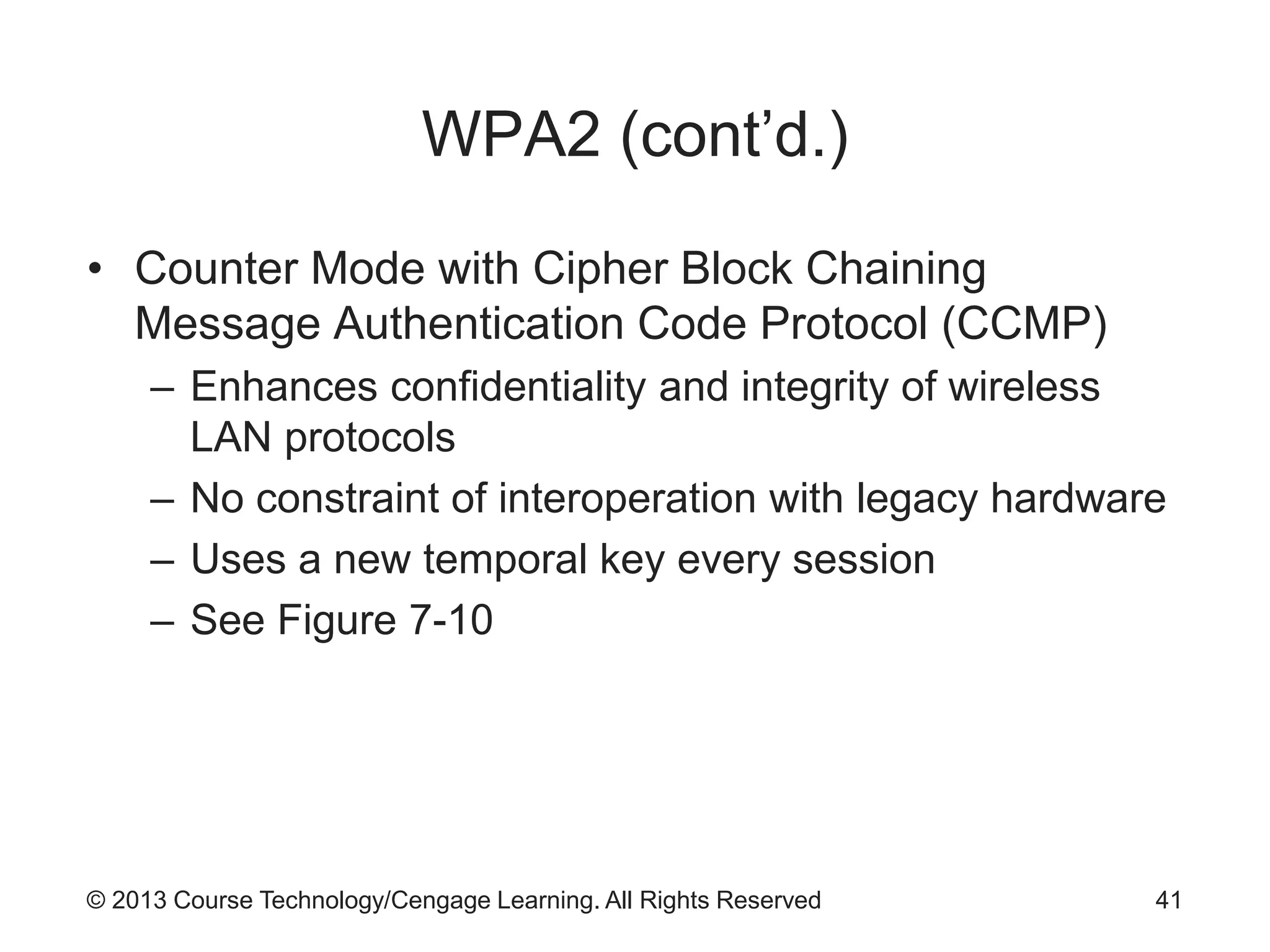 © 2013 Course Technology/Cengage Learning. All Rights Reserved
WPA2 (cont’d.)
• Counter Mode with Cipher Block Chaining
Message Authentication Code Protocol (CCMP)
– Enhances confidentiality and integrity of wireless
LAN protocols
– No constraint of interoperation with legacy hardware
– Uses a new temporal key every session
– See Figure 7-10
41
 
