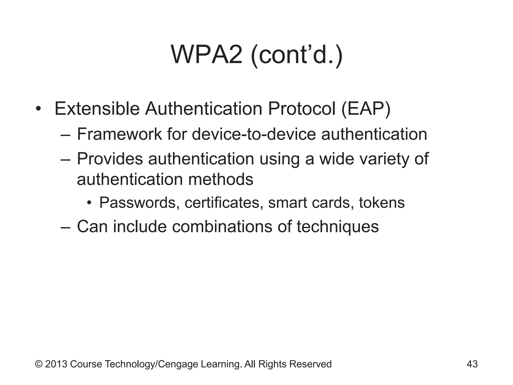 © 2013 Course Technology/Cengage Learning. All Rights Reserved
WPA2 (cont’d.)
• Extensible Authentication Protocol (EAP)
– Framework for device-to-device authentication
– Provides authentication using a wide variety of
authentication methods
• Passwords, certificates, smart cards, tokens
– Can include combinations of techniques
43
 