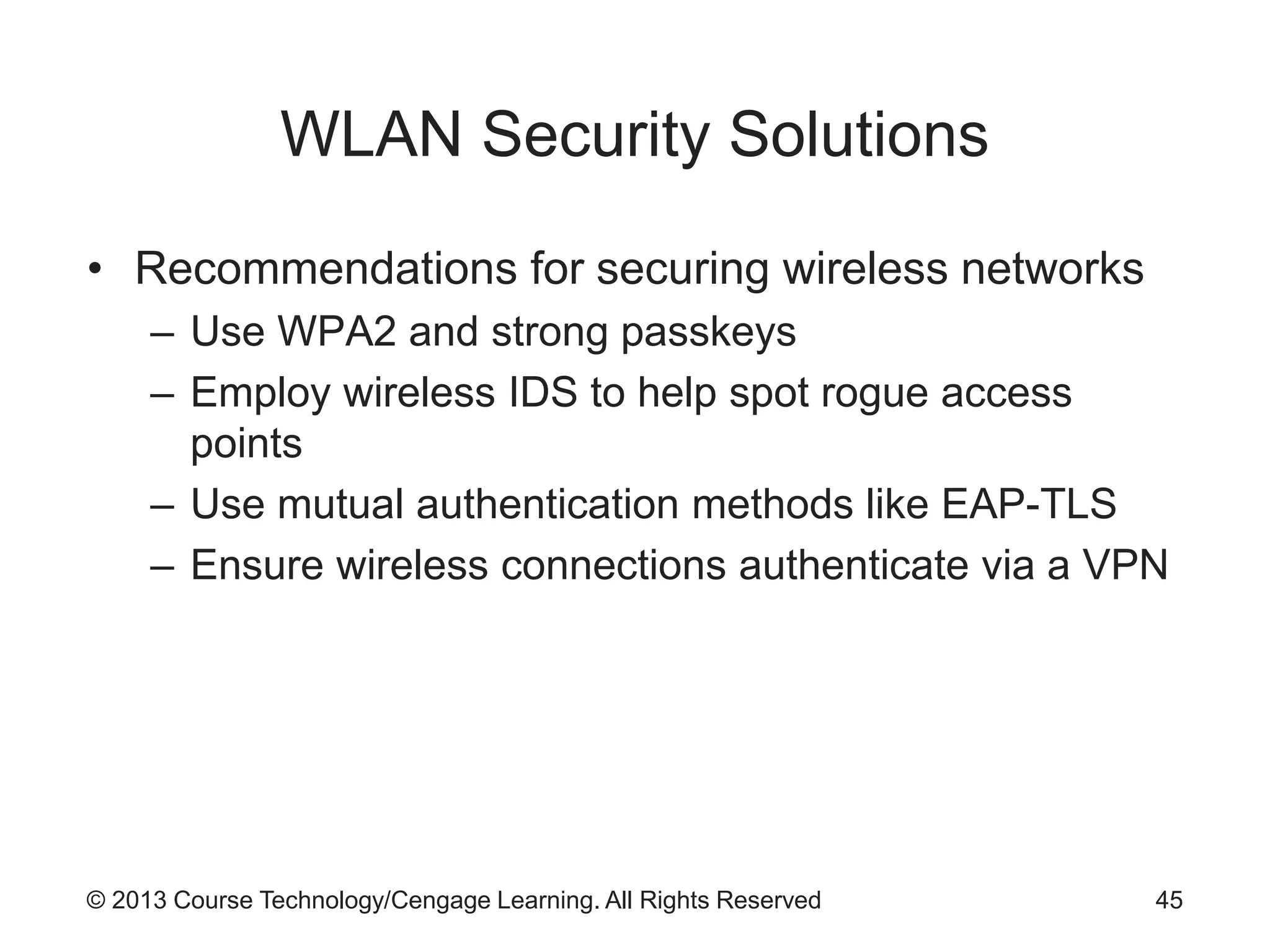 © 2013 Course Technology/Cengage Learning. All Rights Reserved
WLAN Security Solutions
• Recommendations for securing wireless networks
– Use WPA2 and strong passkeys
– Employ wireless IDS to help spot rogue access
points
– Use mutual authentication methods like EAP-TLS
– Ensure wireless connections authenticate via a VPN
45
 