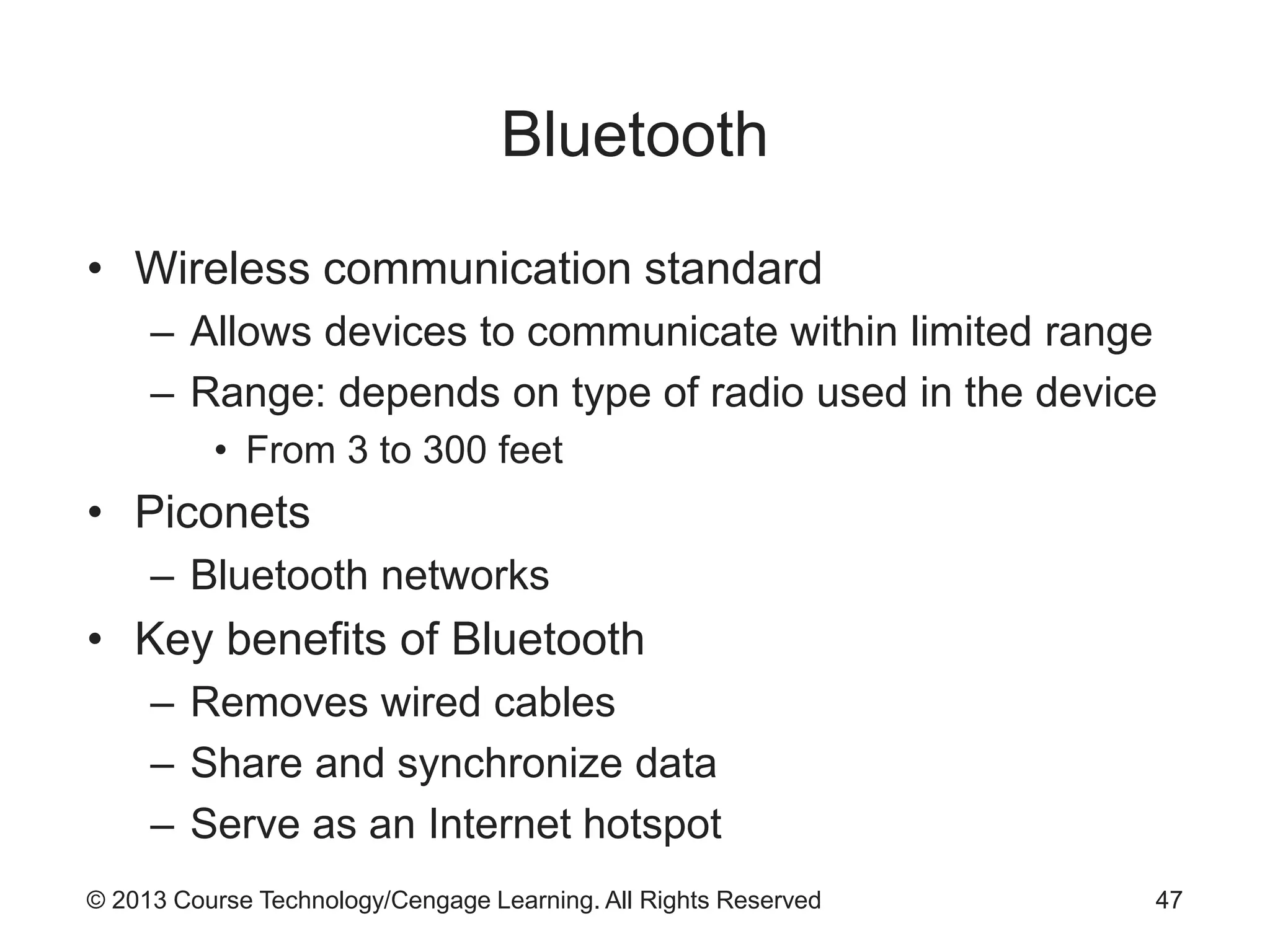 © 2013 Course Technology/Cengage Learning. All Rights Reserved
Bluetooth
• Wireless communication standard
– Allows devices to communicate within limited range
– Range: depends on type of radio used in the device
• From 3 to 300 feet
• Piconets
– Bluetooth networks
• Key benefits of Bluetooth
– Removes wired cables
– Share and synchronize data
– Serve as an Internet hotspot
47
 