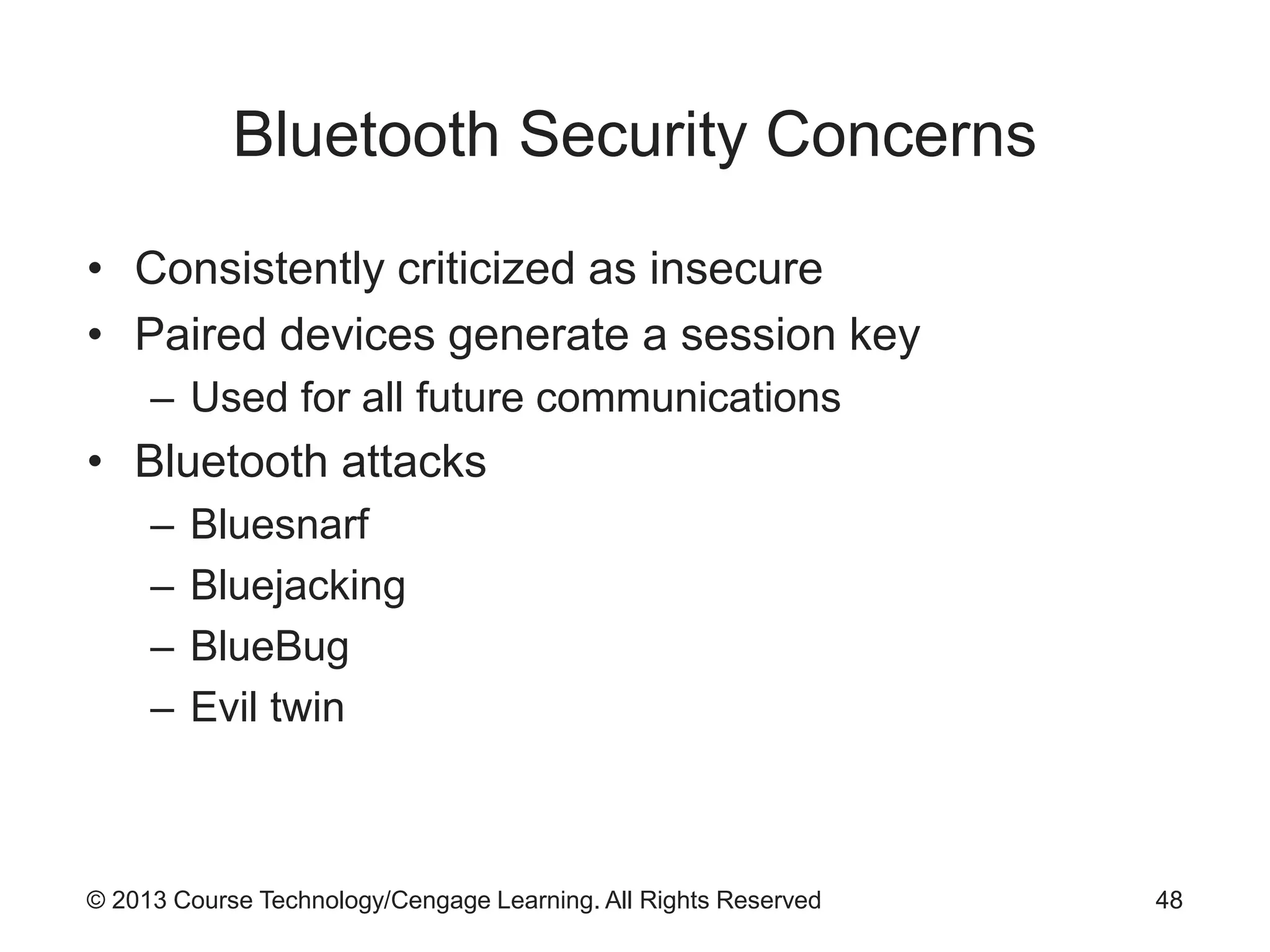 © 2013 Course Technology/Cengage Learning. All Rights Reserved
Bluetooth Security Concerns
• Consistently criticized as insecure
• Paired devices generate a session key
– Used for all future communications
• Bluetooth attacks
– Bluesnarf
– Bluejacking
– BlueBug
– Evil twin
48
 