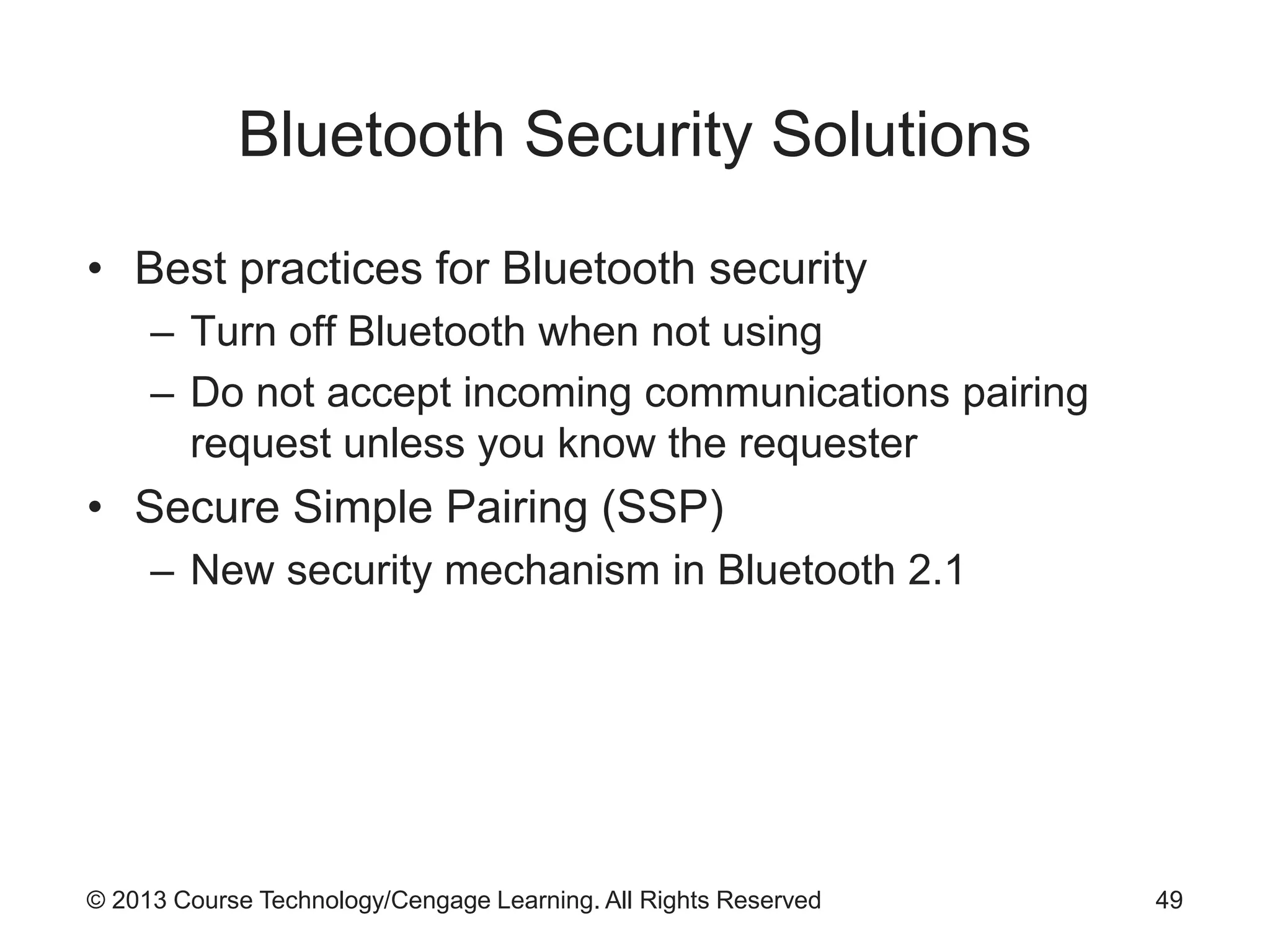 © 2013 Course Technology/Cengage Learning. All Rights Reserved
Bluetooth Security Solutions
• Best practices for Bluetooth security
– Turn off Bluetooth when not using
– Do not accept incoming communications pairing
request unless you know the requester
• Secure Simple Pairing (SSP)
– New security mechanism in Bluetooth 2.1
49
 