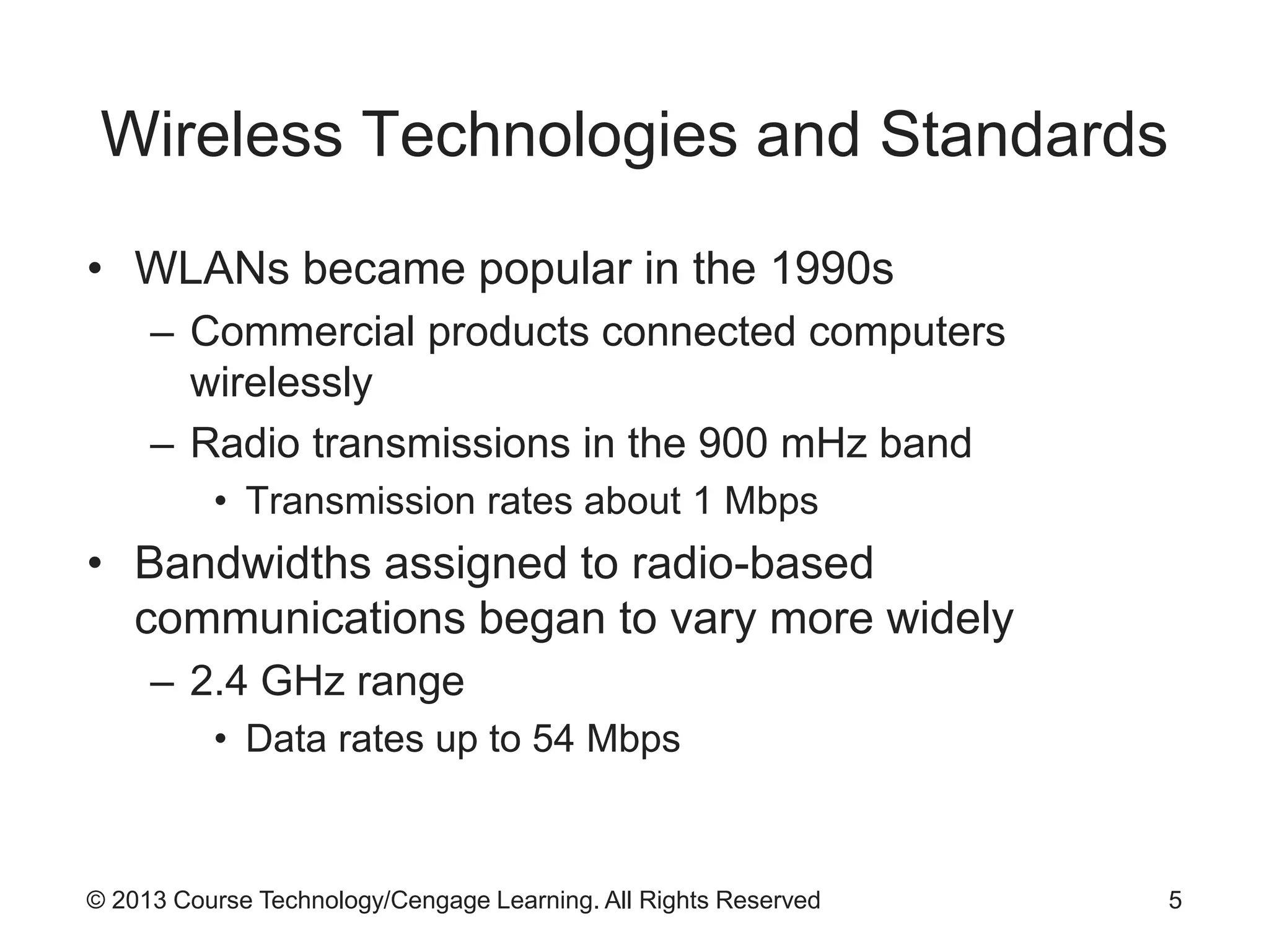 © 2013 Course Technology/Cengage Learning. All Rights Reserved
Wireless Technologies and Standards
• WLANs became popular in the 1990s
– Commercial products connected computers
wirelessly
– Radio transmissions in the 900 mHz band
• Transmission rates about 1 Mbps
• Bandwidths assigned to radio-based
communications began to vary more widely
– 2.4 GHz range
• Data rates up to 54 Mbps
5
 